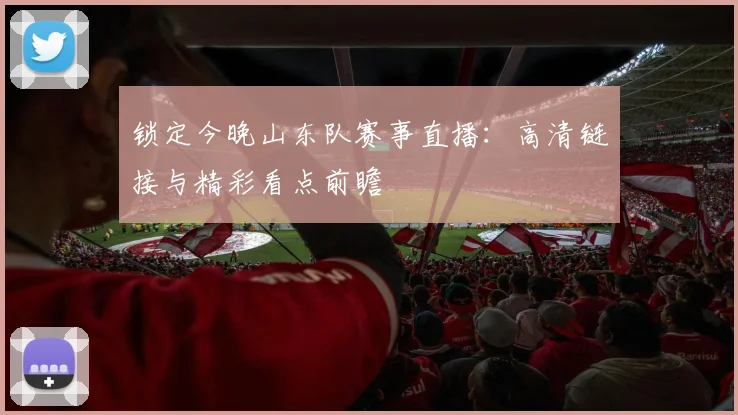 锁定今晚山东队赛事直播：高清链接与精彩看点前瞻